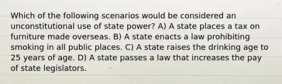 Which of the following scenarios would be considered an unconstitutional use of state power? A) A state places a tax on furniture made overseas. B) A state enacts a law prohibiting smoking in all public places. C) A state raises the drinking age to 25 years of age. D) A state passes a law that increases the pay of state legislators.