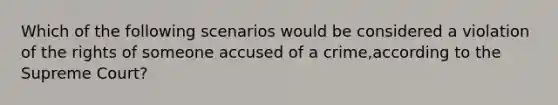 Which of the following scenarios would be considered a violation of the rights of someone accused of a crime,according to the Supreme Court?