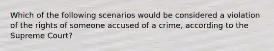 Which of the following scenarios would be considered a violation of the rights of someone accused of a crime, according to the Supreme Court?