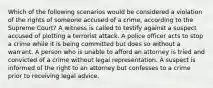 Which of the following scenarios would be considered a violation of the rights of someone accused of a crime, according to the Supreme Court? A witness is called to testify against a suspect accused of plotting a terrorist attack. A police officer acts to stop a crime while it is being committed but does so without a warrant. A person who is unable to afford an attorney is tried and convicted of a crime without legal representation. A suspect is informed of the right to an attorney but confesses to a crime prior to receiving legal advice.