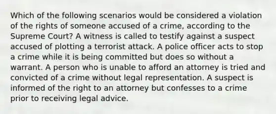 Which of the following scenarios would be considered a violation of the rights of someone accused of a crime, according to the Supreme Court? A witness is called to testify against a suspect accused of plotting a terrorist attack. A police officer acts to stop a crime while it is being committed but does so without a warrant. A person who is unable to afford an attorney is tried and convicted of a crime without legal representation. A suspect is informed of the right to an attorney but confesses to a crime prior to receiving legal advice.