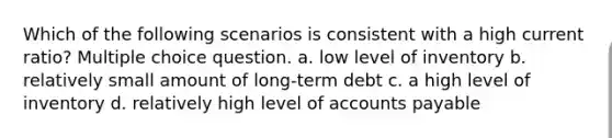 Which of the following scenarios is consistent with a high current ratio? Multiple choice question. a. low level of inventory b. relatively small amount of long-term debt c. a high level of inventory d. relatively high level of accounts payable