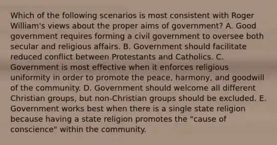 Which of the following scenarios is most consistent with Roger William's views about the proper aims of government? A. Good government requires forming a civil government to oversee both secular and religious affairs. B. Government should facilitate reduced conflict between Protestants and Catholics. C. Government is most effective when it enforces religious uniformity in order to promote the peace, harmony, and goodwill of the community. D. Government should welcome all different Christian groups, but non-Christian groups should be excluded. E. Government works best when there is a single state religion because having a state religion promotes the "cause of conscience" within the community.