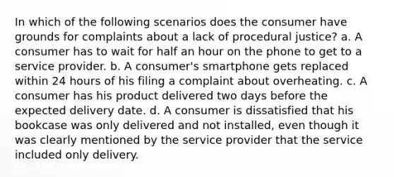 In which of the following scenarios does the consumer have grounds for complaints about a lack of procedural justice? a. A consumer has to wait for half an hour on the phone to get to a service provider. b. A consumer's smartphone gets replaced within 24 hours of his filing a complaint about overheating. c. A consumer has his product delivered two days before the expected delivery date. d. A consumer is dissatisfied that his bookcase was only delivered and not installed, even though it was clearly mentioned by the service provider that the service included only delivery.