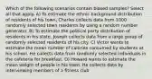 Which of the following scenarios contain biased samples? Select all that apply. A) To estimate the ethnic background distribution of residents of his town, Charles collects data from 1000 randomly selected town residents by using a random number generator. B) To estimate the political party distribution of residents in his state, Joseph collects data from a large group of randomly selected residents of his city. C) Victor wants to estimate the mean number of calories consumed by students at his school. He collects data from randomly selected individuals in the cafeteria for breakfast. D) Howard wants to estimate the mean weight of people in his town. He collects data by interviewing members of a fitness club