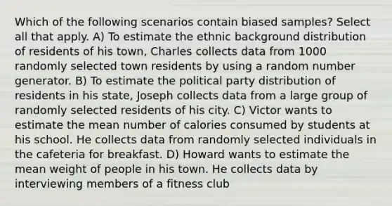 Which of the following scenarios contain biased samples? Select all that apply. A) To estimate the ethnic background distribution of residents of his town, Charles collects data from 1000 randomly selected town residents by using a random number generator. B) To estimate the political party distribution of residents in his state, Joseph collects data from a large group of randomly selected residents of his city. C) Victor wants to estimate the mean number of calories consumed by students at his school. He collects data from randomly selected individuals in the cafeteria for breakfast. D) Howard wants to estimate the mean weight of people in his town. He collects data by interviewing members of a fitness club