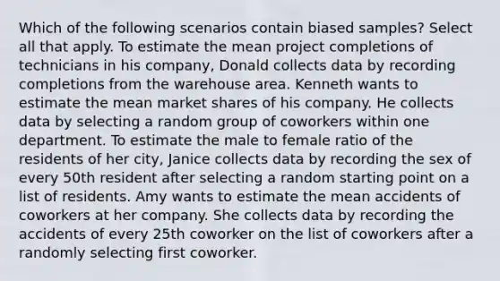 Which of the following scenarios contain biased samples? Select all that apply. To estimate the mean project completions of technicians in his company, Donald collects data by recording completions from the warehouse area. Kenneth wants to estimate the mean market shares of his company. He collects data by selecting a random group of coworkers within one department. To estimate the male to female ratio of the residents of her city, Janice collects data by recording the sex of every 50th resident after selecting a random starting point on a list of residents. Amy wants to estimate the mean accidents of coworkers at her company. She collects data by recording the accidents of every 25th coworker on the list of coworkers after a randomly selecting first coworker.