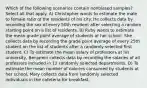 Which of the following scenarios contain nonbiased samples? Select all that apply. A) Christopher wants to estimate the male to female ratio of the residents of his city. He collects data by recording the sex of every 50th resident after selecting a random starting point on a list of residents. B) Ruby wants to estimate the mean grade point average of students at her school. She collects data by recording the grade point average of every 25th student on the list of students after a randomly selected first student. C) To estimate the mean salary of professors at his university, Benjamin collects data by recording the salaries of all professors included in 12 randomly selected departments. D) To estimate the mean number of calories consumed by students at her school, Mary collects data from randomly selected individuals in the cafeteria for breakfast.