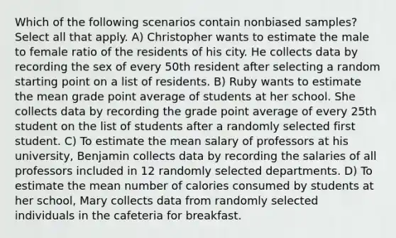 Which of the following scenarios contain nonbiased samples? Select all that apply. A) Christopher wants to estimate the male to female ratio of the residents of his city. He collects data by recording the sex of every 50th resident after selecting a random starting point on a list of residents. B) Ruby wants to estimate the mean grade point average of students at her school. She collects data by recording the grade point average of every 25th student on the list of students after a randomly selected first student. C) To estimate the mean salary of professors at his university, Benjamin collects data by recording the salaries of all professors included in 12 randomly selected departments. D) To estimate the mean number of calories consumed by students at her school, Mary collects data from randomly selected individuals in the cafeteria for breakfast.