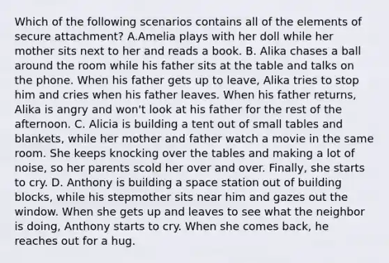 Which of the following scenarios contains all of the elements of secure attachment? A.Amelia plays with her doll while her mother sits next to her and reads a book. B. Alika chases a ball around the room while his father sits at the table and talks on the phone. When his father gets up to leave, Alika tries to stop him and cries when his father leaves. When his father returns, Alika is angry and won't look at his father for the rest of the afternoon. C. Alicia is building a tent out of small tables and blankets, while her mother and father watch a movie in the same room. She keeps knocking over the tables and making a lot of noise, so her parents scold her over and over. Finally, she starts to cry. D. Anthony is building a space station out of building blocks, while his stepmother sits near him and gazes out the window. When she gets up and leaves to see what the neighbor is doing, Anthony starts to cry. When she comes back, he reaches out for a hug.