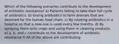 Which of the following scenarios contribute to the development of antibiotic resistance? a) Patients failing to take their full cycle of antibiotics. b) Giving antibiotics to farm animals that are destined for the human food chain. c) By rotating antibiotics in a hospital so that a new one is used every few months. d) By spraying them onto crops and using them in cleaning products. e) a, b, and c contribute to the development of antibiotic resistance f) All of the above are contributing