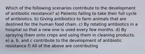 Which of the following scenarios contribute to the development of antibiotic resistance? a) Patients failing to take their full cycle of antibiotics. b) Giving antibiotics to farm animals that are destined for the human food chain. c) By rotating antibiotics in a hospital so that a new one is used every few months. d) By spraying them onto crops and using them in cleaning products. e) a, b, and c contribute to the development of antibiotic resistance f) All of the above are contributing