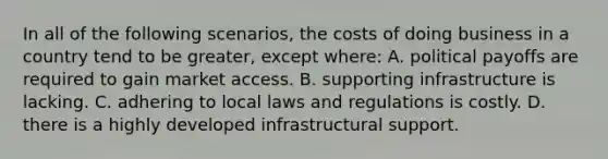 In all of the following scenarios, the costs of doing business in a country tend to be greater, except where: A. political payoffs are required to gain market access. B. supporting infrastructure is lacking. C. adhering to local laws and regulations is costly. D. there is a highly developed infrastructural support.