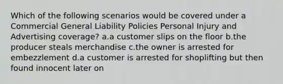 Which of the following scenarios would be covered under a Commercial General Liability Policies Personal Injury and Advertising coverage? a.a customer slips on the floor b.the producer steals merchandise c.the owner is arrested for embezzlement d.a customer is arrested for shoplifting but then found innocent later on