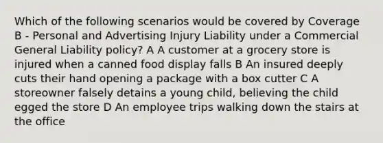 Which of the following scenarios would be covered by Coverage B - Personal and Advertising Injury Liability under a Commercial General Liability policy? A A customer at a grocery store is injured when a canned food display falls B An insured deeply cuts their hand opening a package with a box cutter C A storeowner falsely detains a young child, believing the child egged the store D An employee trips walking down the stairs at the office