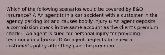 Which of the following scenarios would be covered by E&O insurance? A An agent is in a car accident with a customer in the agency parking lot and causes bodily injury B An agent deposits a commission check in the same account as the client's premium check C An agent is sued for personal injury for providing testimony in a lawsuit D An agent neglects to renew a customer's policy after they paid the premium