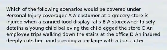 Which of the following scenarios would be covered under Personal Injury coverage? A A customer at a grocery store is injured when a canned food display falls B A storeowner falsely detains a young child believing the child egged the store C An employee trips walking down the stairs at the office D An insured deeply cuts her hand opening a package with a box-cutter