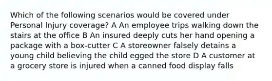 Which of the following scenarios would be covered under Personal Injury coverage? A An employee trips walking down the stairs at the office B An insured deeply cuts her hand opening a package with a box-cutter C A storeowner falsely detains a young child believing the child egged the store D A customer at a grocery store is injured when a canned food display falls