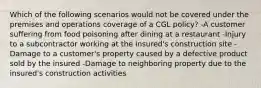 Which of the following scenarios would not be covered under the premises and operations coverage of a CGL policy? -A customer suffering from food poisoning after dining at a restaurant -Injury to a subcontractor working at the insured's construction site -Damage to a customer's property caused by a defective product sold by the insured -Damage to neighboring property due to the insured's construction activities