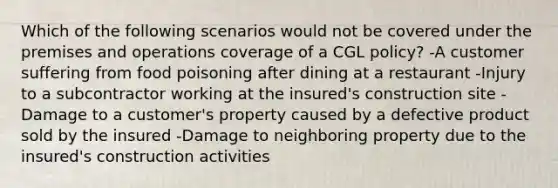 Which of the following scenarios would not be covered under the premises and operations coverage of a CGL policy? -A customer suffering from food poisoning after dining at a restaurant -Injury to a subcontractor working at the insured's construction site -Damage to a customer's property caused by a defective product sold by the insured -Damage to neighboring property due to the insured's construction activities