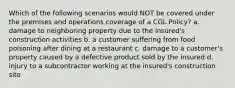 Which of the following scenarios would NOT be covered under the premises and operations coverage of a CGL Policy? a. damage to neighboring property due to the insured's construction activities b. a customer suffering from food poisoning after dining at a restaurant c. damage to a customer's property caused by a defective product sold by the insured d. injury to a subcontractor working at the insured's construction site