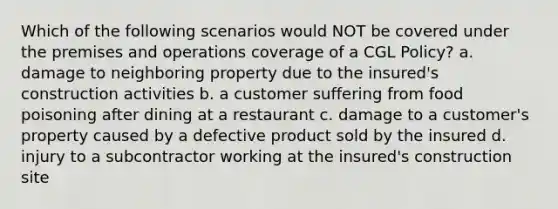 Which of the following scenarios would NOT be covered under the premises and operations coverage of a CGL Policy? a. damage to neighboring property due to the insured's construction activities b. a customer suffering from food poisoning after dining at a restaurant c. damage to a customer's property caused by a defective product sold by the insured d. injury to a subcontractor working at the insured's construction site