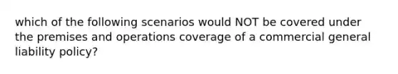 which of the following scenarios would NOT be covered under the premises and operations coverage of a commercial general liability policy?