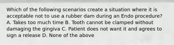 Which of the following scenarios create a situation where it is acceptable not to use a rubber dam during an Endo procedure? A. Takes too much time B. Tooth cannot be clamped without damaging the gingiva C. Patient does not want it and agrees to sign a release D. None of the above