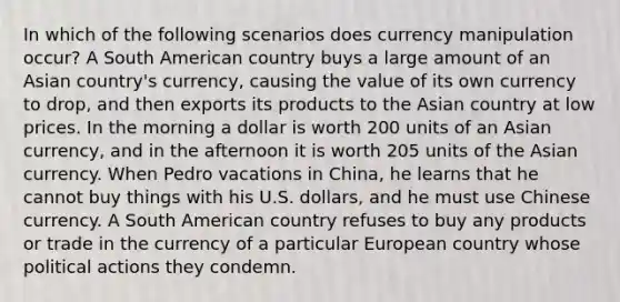 In which of the following scenarios does currency manipulation occur? A South American country buys a large amount of an Asian country's currency, causing the value of its own currency to drop, and then exports its products to the Asian country at low prices. In the morning a dollar is worth 200 units of an Asian currency, and in the afternoon it is worth 205 units of the Asian currency. When Pedro vacations in China, he learns that he cannot buy things with his U.S. dollars, and he must use Chinese currency. A South American country refuses to buy any products or trade in the currency of a particular European country whose political actions they condemn.