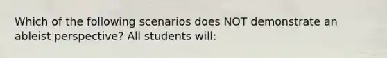 Which of the following scenarios does NOT demonstrate an ableist perspective? All students will: