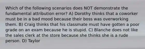 Which of the following scenarios does NOT demonstrate the fundamental attribution error? A) Dorothy thinks that a coworker must be in a bad mood because their boss was overworking them. B) Craig thinks that his classmate must have gotten a poor grade on an exam because he is stupid. C) Blanche does not like the sales clerk at the store because she thinks she is a rude person. D) Taylor