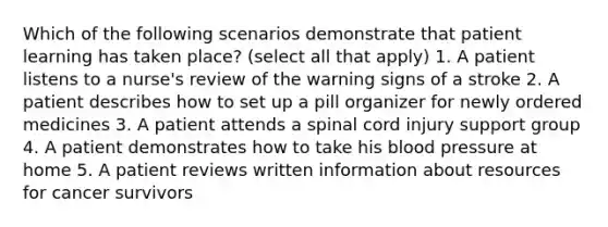 Which of the following scenarios demonstrate that patient learning has taken place? (select all that apply) 1. A patient listens to a nurse's review of the warning signs of a stroke 2. A patient describes how to set up a pill organizer for newly ordered medicines 3. A patient attends a spinal cord injury support group 4. A patient demonstrates how to take his blood pressure at home 5. A patient reviews written information about resources for cancer survivors