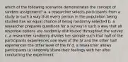 which of the following scenarios demonstrates the concept of random assignment? a. a researcher selects participants from a study in such a way that every person in the population being studied has an equal chance of being randomly selected b. a researcher prepares questions for a survey in such a way that all response options are randomly distributed throughout the survey c. a researcher randomly divides her sample such that half of the participants experiences one level of the IV and the other half experiences the other level of the IV d. a researcher allows participants to randomly share their feelings with her after conducting the experiment