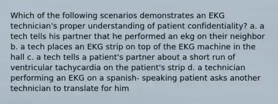 Which of the following scenarios demonstrates an EKG technician's proper understanding of patient confidentiality? a. a tech tells his partner that he performed an ekg on their neighbor b. a tech places an EKG strip on top of the EKG machine in the hall c. a tech tells a patient's partner about a short run of ventricular tachycardia on the patient's strip d. a technician performing an EKG on a spanish- speaking patient asks another technician to translate for him