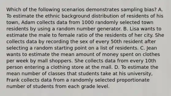 Which of the following scenarios demonstrates sampling bias? A. To estimate the ethnic background distribution of residents of his town, Adam collects data from 1000 randomly selected town residents by using a random number generator. B. Lisa wants to estimate the male to female ratio of the residents of her city. She collects data by recording the sex of every 50th resident after selecting a random starting point on a list of residents. C. Jean wants to estimate the mean amount of money spent on clothes per week by mall shoppers. She collects data from every 10th person entering a clothing store at the mall. D. To estimate the mean number of classes that students take at his university, Frank collects data from a randomly selected proportionate number of students from each grade level.