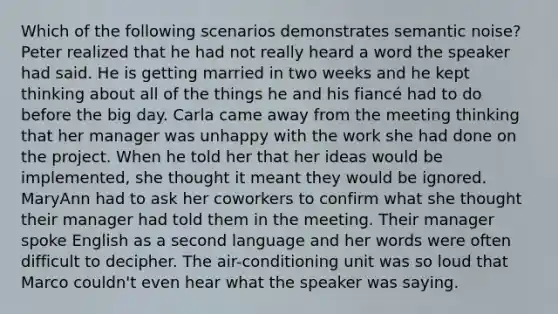 Which of the following scenarios demonstrates semantic noise? Peter realized that he had not really heard a word the speaker had said. He is getting married in two weeks and he kept thinking about all of the things he and his fiancé had to do before the big day. Carla came away from the meeting thinking that her manager was unhappy with the work she had done on the project. When he told her that her ideas would be implemented, she thought it meant they would be ignored. MaryAnn had to ask her coworkers to confirm what she thought their manager had told them in the meeting. Their manager spoke English as a second language and her words were often difficult to decipher. The air-conditioning unit was so loud that Marco couldn't even hear what the speaker was saying.