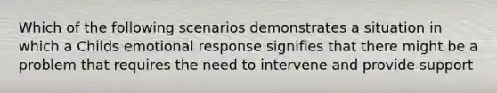 Which of the following scenarios demonstrates a situation in which a Childs emotional response signifies that there might be a problem that requires the need to intervene and provide support