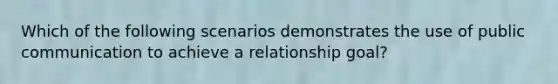 Which of the following scenarios demonstrates the use of public communication to achieve a relationship goal?