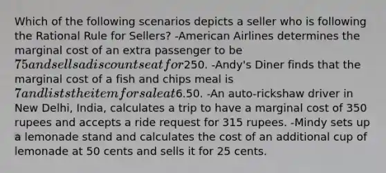 Which of the following scenarios depicts a seller who is following the Rational Rule for Sellers? -American Airlines determines the marginal cost of an extra passenger to be 75 and sells a discount seat for250. -Andy's Diner finds that the marginal cost of a fish and chips meal is 7 and lists the item for sale at6.50. -An auto-rickshaw driver in New Delhi, India, calculates a trip to have a marginal cost of 350 rupees and accepts a ride request for 315 rupees. -Mindy sets up a lemonade stand and calculates the cost of an additional cup of lemonade at 50 cents and sells it for 25 cents.