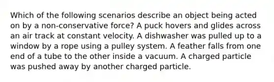 Which of the following scenarios describe an object being acted on by a non-conservative force? A puck hovers and glides across an air track at constant velocity. A dishwasher was pulled up to a window by a rope using a pulley system. A feather falls from one end of a tube to the other inside a vacuum. A charged particle was pushed away by another charged particle.