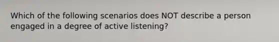 Which of the following scenarios does NOT describe a person engaged in a degree of active listening?