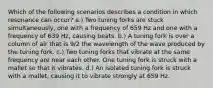 Which of the following scenarios describes a condition in which resonance can occur? a.) Two tuning forks are stuck simultaneously, one with a frequency of 659 Hz and one with a frequency of 639 Hz, causing beats. b.) A tuning fork is over a column of air that is 9/2 the wavelength of the wave produced by the tuning fork. c.) Two tuning forks that vibrate at the same frequency are near each other. One tuning fork is struck with a mallet so that it vibrates. d.) An isolated tuning fork is struck with a mallet, causing it to vibrate strongly at 659 Hz.