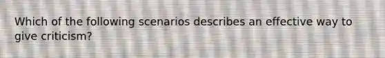 Which of the following scenarios describes an effective way to give criticism?