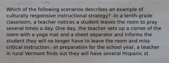 Which of the following scenarios describes an example of culturally responsive instructional strategy? -In a tenth-grade classroom, a teacher notices a student leaves the room to pray several times a day. One day, the teacher sets up a corner of the room with a yoga mat and a sheet separator and informs the student they will no longer have to leave the room and miss critical instruction. -In preparation for the school year, a teacher in rural Vermont finds out they will have several Hispanic st