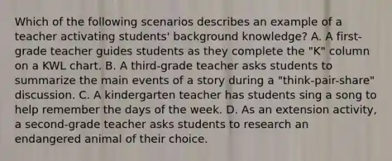 Which of the following scenarios describes an example of a teacher activating students' background knowledge? A. A first-grade teacher guides students as they complete the "K" column on a KWL chart. B. A third-grade teacher asks students to summarize the main events of a story during a "think-pair-share" discussion. C. A kindergarten teacher has students sing a song to help remember the days of the week. D. As an extension activity, a second-grade teacher asks students to research an endangered animal of their choice.