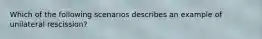 Which of the following scenarios describes an example of unilateral rescission?