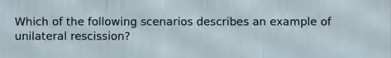 Which of the following scenarios describes an example of unilateral rescission?