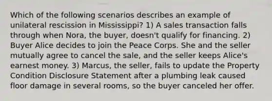 Which of the following scenarios describes an example of unilateral rescission in Mississippi? 1) A sales transaction falls through when Nora, the buyer, doesn't qualify for financing. 2) Buyer Alice decides to join the Peace Corps. She and the seller mutually agree to cancel the sale, and the seller keeps Alice's earnest money. 3) Marcus, the seller, fails to update the Property Condition Disclosure Statement after a plumbing leak caused floor damage in several rooms, so the buyer canceled her offer.