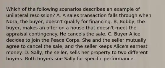 Which of the following scenarios describes an example of unilateral rescission? A. A sales transaction falls through when Nora, the buyer, doesn't qualify for financing. B. Bobby, the buyer, makes an offer on a house that doesn't meet the appraisal contingency. He cancels the sale. C. Buyer Alice decides to join the Peace Corps. She and the seller mutually agree to cancel the sale, and the seller keeps Alice's earnest money. D. Sally, the seller, sells her property to two different buyers. Both buyers sue Sally for specific performance.