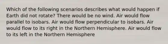 Which of the following scenarios describes what would happen if Earth did not rotate? There would be no wind. Air would flow parallel to isobars. Air would flow perpendicular to isobars. Air would flow to its right in the Northern Hemisphere. Air would flow to its left in the Northern Hemisphere